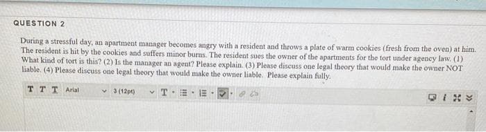 QUESTION 2
During a stressful day, an apartment manager becomes angry with a resident and throws a plate of warm cookies (fresh from the oven) at him.
The resident is hit by the cookies and suffers minor burns. The resident sues the owner of the apartments for the tort under agency law. (1)
What kind of tort is this? (2) Is the manager an agent? Please explain. (3) Please discuss one legal theory that would make the owner NOT
liable. (4) Please discuss one legal theory that would make the owner liable. Please explain fully.
TTT Arial
v 3 (12pt)
T E
