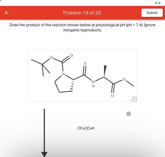 Problem 18 of 28
Draw the product of the reaction shown below at physiological pH (pH = 7.4). Ignore
inorganic byproducts.
N.
IZ
H
CF3CO2H
Submit
Q