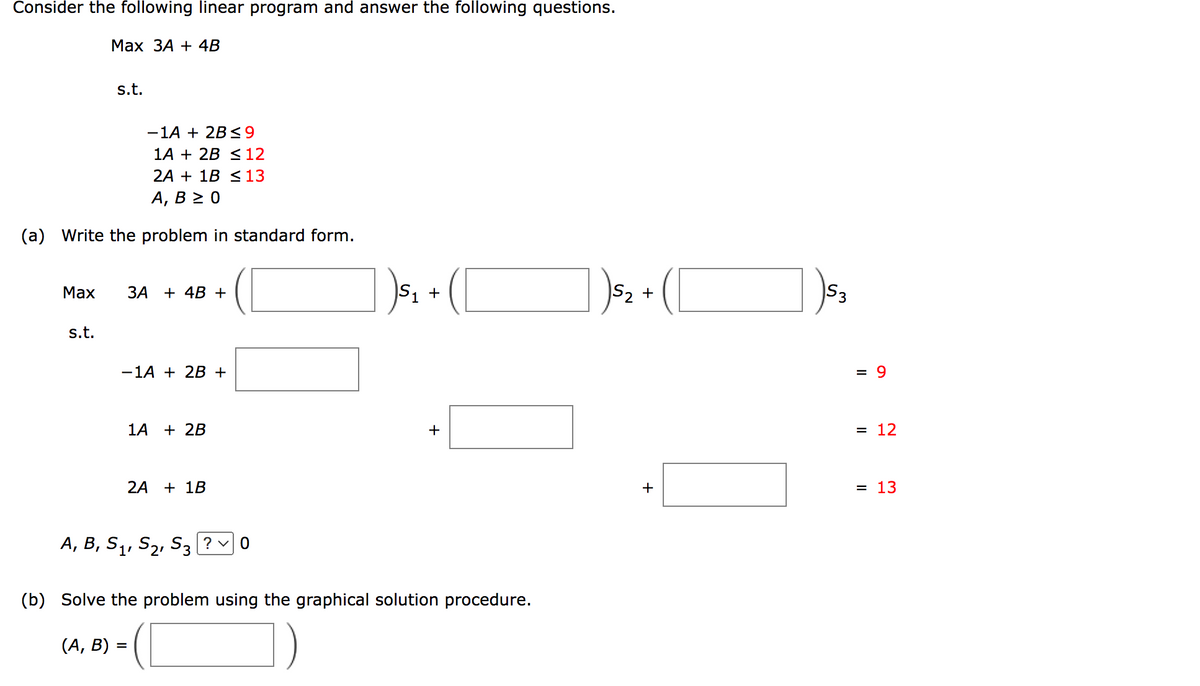 Consider the following linear program and answer the following questions.
Max
Max 3A + 4B
-1A + 2B ≤9
1A + 2B ≤ 12
2A + 1B ≤ 13
A, B ≥ 0
(a) Write the problem in standard form.
s.t.
s.t.
3A + 4B +
-1A + 2B +
1A + 2B
2A + 1B
A, B, S₁, S₂, S3?0
S₁ +
(b) Solve the problem using the graphical solution procedure.
(A, B) =
S₂ +
+
S3
= 9
= 12
= 13