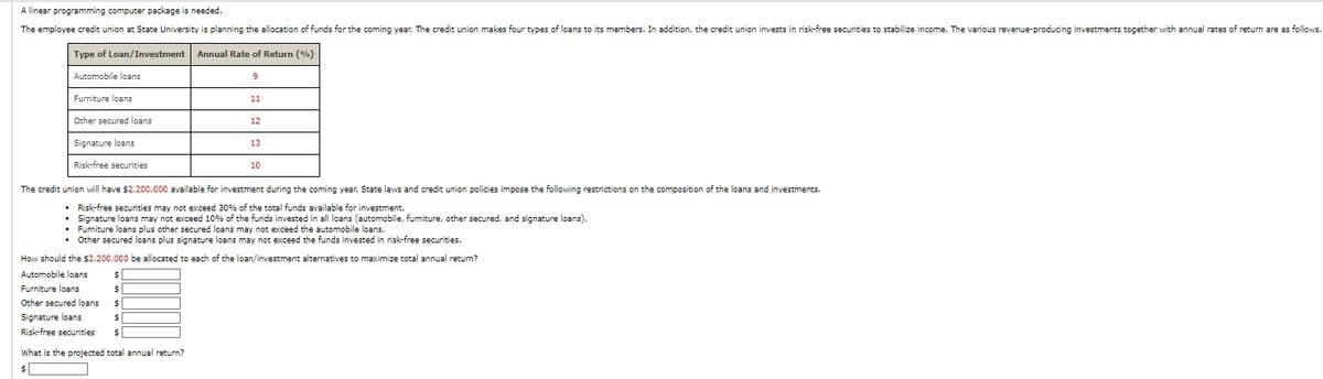 A linear programming computer package is needed.
The employee credit union at State University is planning the allocation of funds for the coming year. The credit union makes four types of loans to its members. In addition, the credit union invests in risk-free securities to stabilize income. The various revenue-producing investments together with annual rates of return are as follows.
Type of Loan/Investment Annual Rate of Return (%)
Automobile loans
Furniture loans
Other secured loans
Signature loans
Risk-free securities
9
$
$
$
$
$
11
What is the projected total annual return?
$
12
13
The credit union will have $2,200,000 available for investment during the coming year. State laws and credit union policies impose the following restrictions on the composition of the loans and investments.
• Risk-free securities may not exceed 30% of the total funds available for investment.
.
Signature loans may not exceed 10% of the funds invested in all loans (automobile, furniture, other secured, and signature loans).
• Furniture loans plus other secured loans may not exceed the automobile loans.
• Other secured loans plus signature loans may not exceed the funds invested in risk-free securities.
10
How should the $2,200,000 be allocated to each of the loan/investment alternatives to maximize total annual return?
Automobile loans
Furniture loans
Other secured loans
Signature loans
Risk-free securities