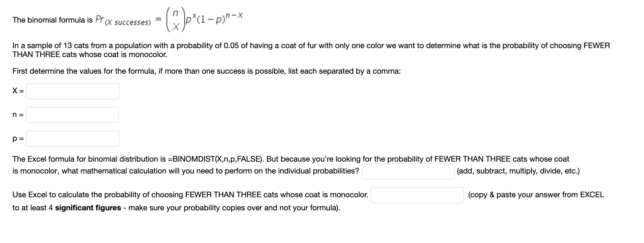 -(R)o*a-pr•*
The binomial formula is Pr(X successes)
In a sample of 13 cats from a population with a probability of 0.05 of having a coat of fur with only one color we want to determine what is the probability of choosing FEWER
THAN THREE cats whose coat is monocolor.
First determine the values for the formula, if more than one success is possible, list each separated by a comma:
The Excel formula for binomial distribution is =BINOMDIST(X,n,p,FALSE). But because you're looking for the probability of FEWER THAN THREE cats whose coat
is monocolor, what mathematical calculation will you need to perform on the individual probabilities?
(add, subtract, multiply, divide, etc.)
Use Excel to calculate the probability of choosing FEWER THAN THREE cats whose coat is monocolor.
to at least 4 significant figures - make sure your probability copies over and not your formula).
(copy & paste your answer from EXCEL
