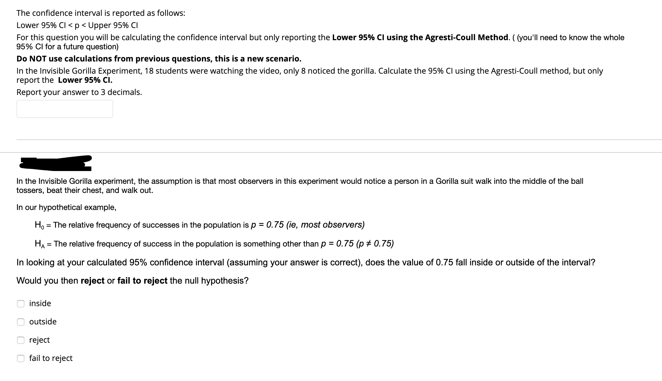 The confidence interval is reported as follows:
Lower 95% Cl <p< Upper 95% CI
For this question you will be calculating the confidence interval but only reporting the Lower 95% Cl using the Agresti-Coull Method. ( (you'll need to know the whole
95% Cl for a future question)
Do NOT use calculations from previous questions, this is a new scenario.
In the Invisible Gorilla Experiment, 18 students were watching the video, only 8 noticed the gorilla. Calculate the 95% Cl using the Agresti-Coull method, but only
report the Lower 95% Cl.
Report your answer to 3 decimals.
In the Invisible Gorilla experiment, the assumption is that most observers in this experiment would notice a person in a Gorilla suit walk into the middle of the ball
tossers, beat their chest, and walk out.
In our hypothetical example,
Ho = The relative frequency of successes in the population is p = 0.75 (ie, most observers)
%3D
0.75 (p + 0.75)
HA = The relative frequency of success in the population is something other than p =
In looking at your calculated 95% confidence interval (assuming your answer is correct), does the value of 0.75 fall inside or outside of the interval?
Would you then reject or fail to reject the null hypothesis?
inside
outside
reject
fail to reject
