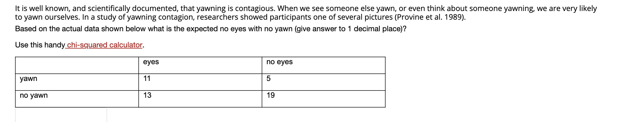 It is well known, and scientifically documented, that yawning is contagious. When we see someone else yawn, or even think about someone yawning, we are very likely
to yawn ourselves. In a study of yawning contagion, researchers showed participants one of several pictures (Provine et al. 1989).
Based on the actual data shown below what is the expected no eyes with no yawn (give answer to 1 decimal place)?
Use this handy chi-squared calculator.
по еyes
eyes
11
5
yawn
13
19
no yawn
