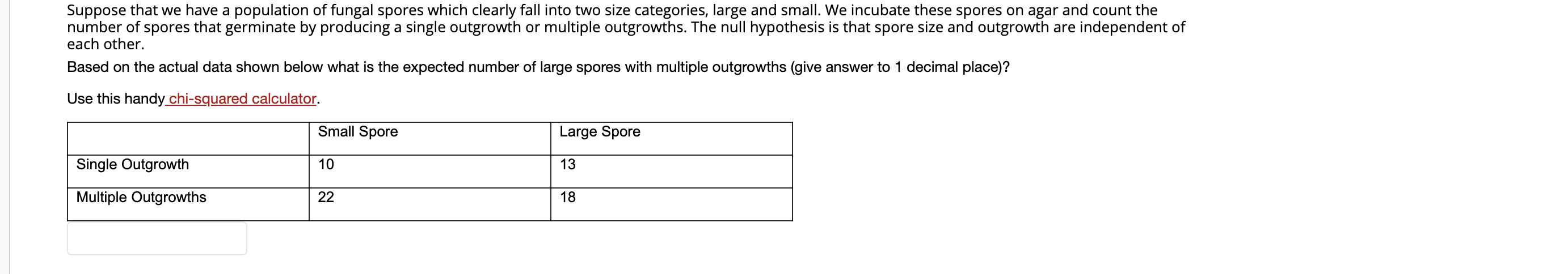 Suppose that we have a population of fungal spores which clearly fall into two size categories, large and small. We incubate these spores on agar and count the
number of spores that germinate by producing a single outgrowth or multiple outgrowths. The null hypothesis is that spore size and outgrowth are independent of
each other.
Based on the actual data shown below what is the expected number of large spores with multiple outgrowths (give answer to 1 decimal place)?
Use this handy chi-squared calculator.
Small Spore
Large Spore
Single Outgrowth
10
13
Multiple Outgrowths
22
18
