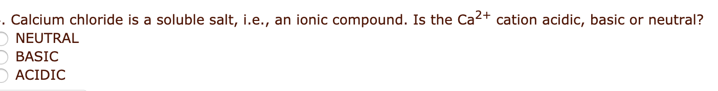 Calcium chloride is a soluble salt, i.e., an ionic compound. Is the Ca2+ cation acidic, basic or neutral?
NEUTRAL
BASIC
ACIDIC
