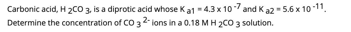 Carbonic acid, H 2CO 3, is a diprotic acid whose Ka1 = 4.3 x 10 -/ and K
ions in a 0.18 M H 2CO 3 solution.
a2 = 5.6 x 10 -11.
%3D
2-
Determine the concentration of CO 3
