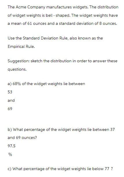 The Acme Company manufactures widgets. The distribution
of widget weights is bell-shaped. The widget weights have
a mean of 61 ounces and a standard deviation of 8 ounces.
Use the Standard Deviation Rule, also known as the
Empirical Rule.
Suggestion: sketch the distribution in order to answer these
questions.
a) 68% of the widget weights lie between
53
and
69
b) What percentage of the widget weights lie between 37
and 69 ounces?
97.5
%
c) What percentage of the widget weights lie below 77 ?