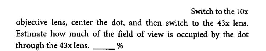 Switch to the 10x
objective lens, center the dot, and then switch to the 43x lens.
Estimate how much of the field of view is occupied by the dot
through the 43x lens.
%
