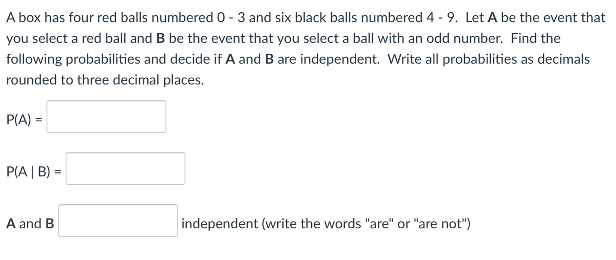 A box has four red balls numbered 0 - 3 and six black balls numbered 4 - 9. Let A be the event that
you select a red ball and B be the event that you select a ball with an odd number. Find the
following probabilities and decide if A and B are independent. Write all probabilities as decimals
rounded to three decimal places.
P(A) =
P(A | B) =
A and B
independent (write the words "are" or "are not")