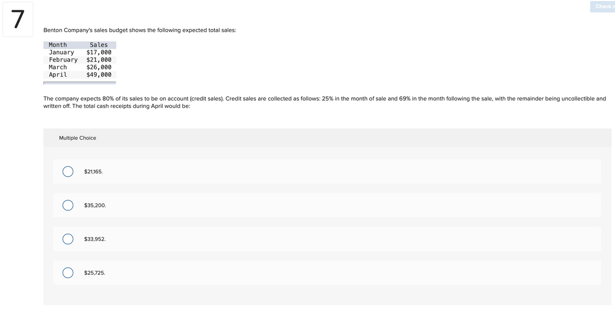 7
Benton Company's sales budget shows the following expected total sales:
Month
Sales
January
$17,000
February $21,000
March
April
The company expects 80% of its sales to be on account (credit sales). Credit sales are collected as follows: 25% in the month of sale and 69% in the month following the sale, with the remainder being uncollectible and
written off. The total cash receipts during April would be:
Multiple Choice
O
$26,000
$49,000
O
O
$21,165.
$35,200.
$33,952.
Check
$25,725.