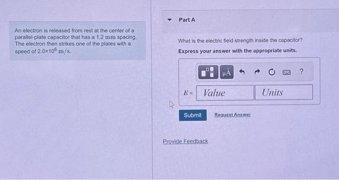 An electron is released from rest at the center of a
parallel-plate capacitor that has a 1.2 mm spacing.
The electron then strikes one of the plates with a
speed of 2.0x10 m/s.
Part A
What is the electric field strength inside the capacitor?
Express your answer with the appropriate units.
E=
Submit
μÀ
Value
Provide Feedback
Request Answer
Units
?