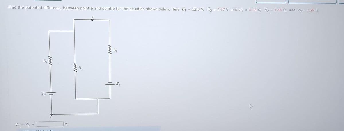 Find the potential difference between point a and point b for the situation shown below. Here E₁ = 12.0 V, E₂ = 7.77 V and R₁ = 4.130, R₂ = 5.44 , and R₂ = 2.28 0.
Va - Vb =
R₂
www
W
R₂
www
R₁
६