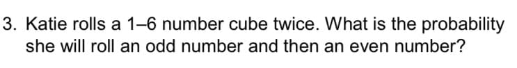 3. Katie rolls a 1-6 number cube twice. What is the probability
she will roll an odd number and then an even number?
