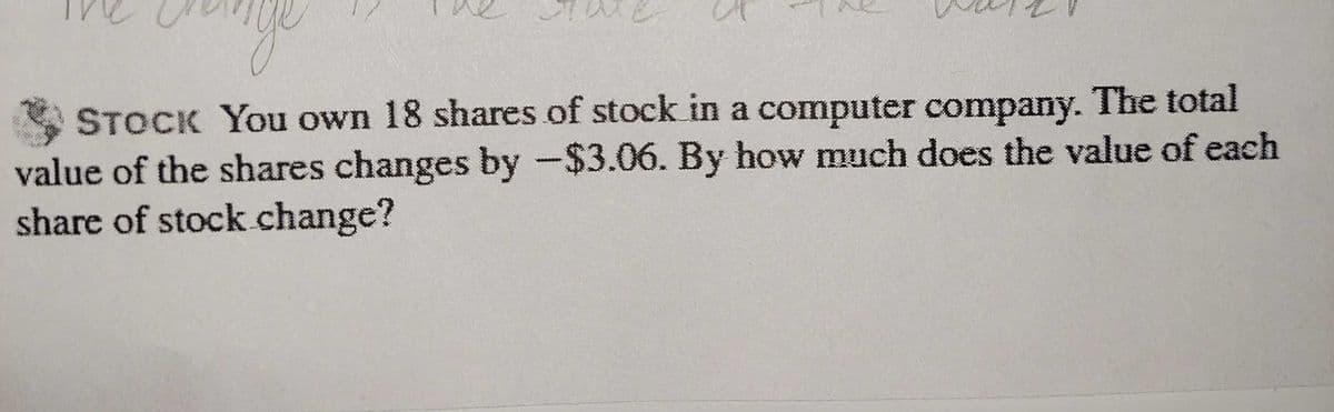 STOCK You own 18 shares of stock in a computer company. The total
value of the shares changes by -$3.06. By how much does the value of each
share of stock change?
