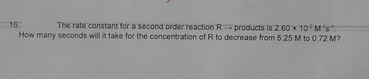16.
The rate constant for a second order reaction R→ products is 2.60 x 102 M¹s¹.
How many seconds will it take for the concentration of R to decrease from 5.25 M to 0.72 M?