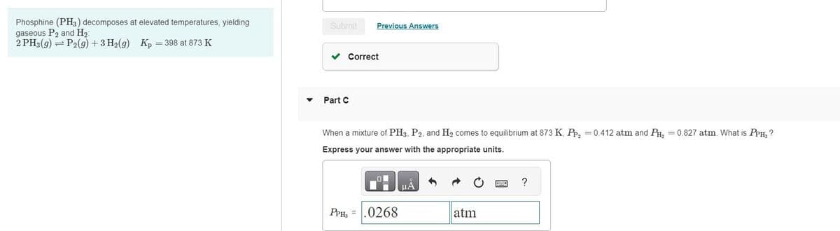 Phosphine (PH3) decomposes at elevated temperatures, yielding
gaseous P₂ and H₂
2 PH3(g) = P2(g) + 3H2(g) Kp = 398 at 873 K
▼
Submit
✓ Correct
Part C
Previous Answers
When a mixture of PH3, P2, and H₂ comes to equilibrium at 873 K, Pp₂ = 0.412 atm and PH₂ = 0.827 atm. What is PPH3 ?
Express your answer with the appropriate units.
PPH₂ =
0268
μА
atm
?