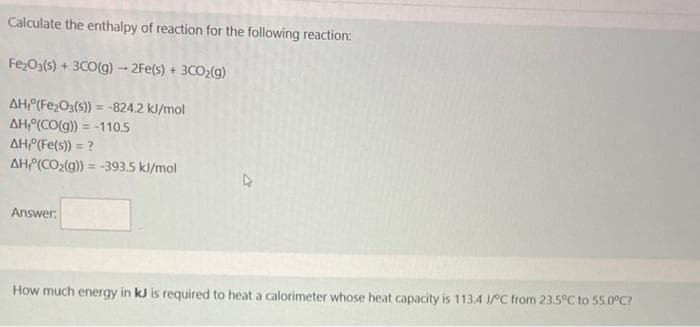Calculate the enthalpy of reaction for the following reaction:
Fe₂O3(s) + 3CO(g) → 2Fe(s) + 3CO₂(g)
AH,(Fe₂O3(s)) = -824.2 kJ/mol
AH(CO(g)) = -110.5
AH,(Fe(s)) = ?
AH(CO₂(g)) = -393.5 kJ/mol
Answer:
How much energy in kJ is required to heat a calorimeter whose heat capacity is 113.4 J/°C from 23.5°C to 55.0°C?