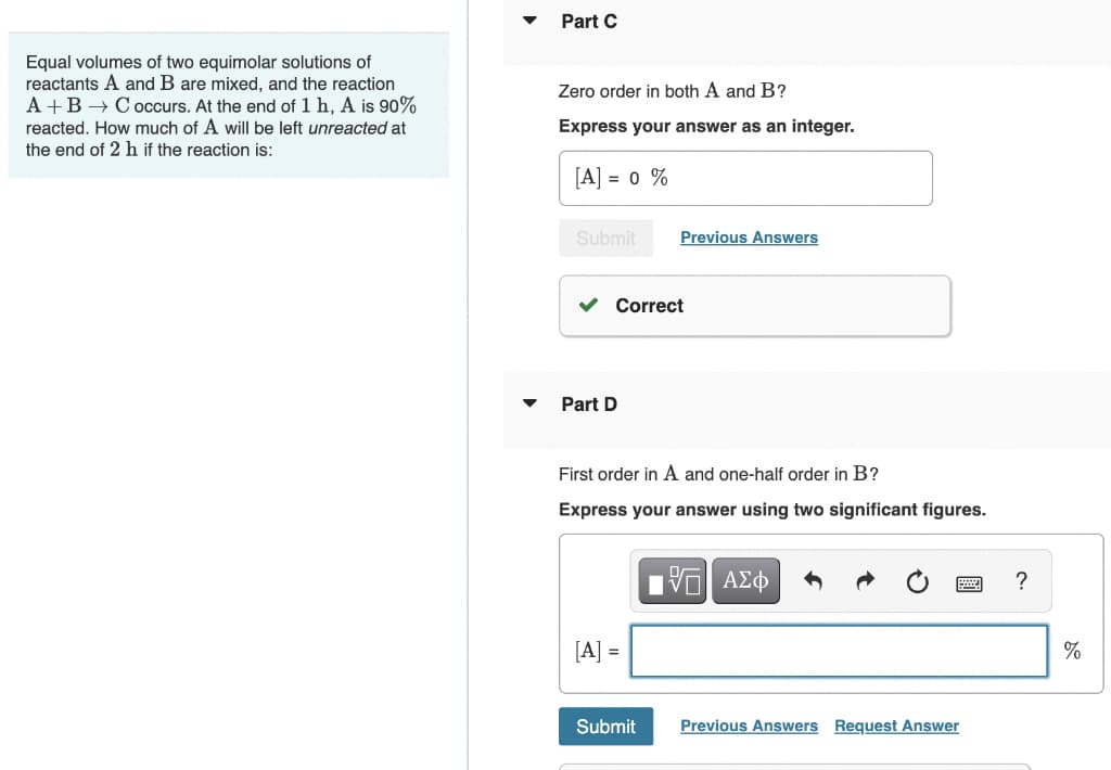Equal volumes of two equimolar solutions of
reactants A and B are mixed, and the reaction
A+B → C occurs. At the end of 1 h, A is 90%
reacted. How much of A will be left unreacted at
the end of 2 h if the reaction is:
▼
Part C
Zero order in both A and B?
Express your answer as an integer.
[A] = 0 %
Submit
Part D
Correct
Previous Answers
First order in A and one-half order in B?
Express your answer using two significant figures.
[A] =
Submit
15| ΑΣΦ
Previous Answers Request Answer
?
%