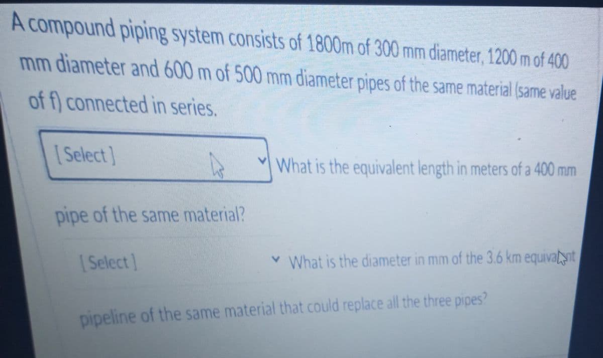 A compound piping system consists of 1800m of 300 mm diameter, 1200 m of 400
mm diameter and 600 m of 500 mm diameter pipes of the same material (same value
of f) connected in series.
[ Select]
What is the equivalent length in meters of a 400 mm
pipe of the same material?
| Select]
v What is the diameter in mm of the 3.6 km equivant
1.
pipeline of the same material that could replace all the three pipes?
