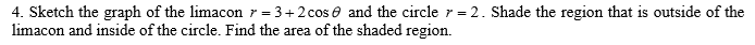 Sketch the graph of the limacon r = 3+2cose and the circle r = 2. Shade the region that is outside of the
nacon and inside of the circle. Find the area of the shaded region.
