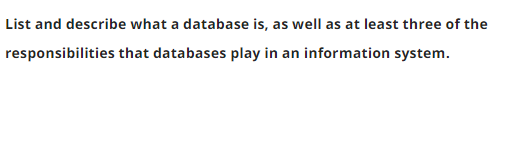 List and describe what a database is, as well as at least three of the
responsibilities that databases play in an information system.
