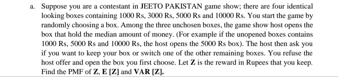 a. Suppose you are a contestant in JEETO PAKISTAN game show; there are four identical
looking boxes containing 1000 Rs, 3000 Rs, 5000 Rs and 10000 Rs. You start the game by
randomly choosing a box. Among the three unchosen boxes, the game show host opens the
box that hold the median amount of money. (For example if the unopened boxes contains
1000 Rs, 5000 Rs and 10000 Rs, the host opens the 5000 Rs box). The host then ask you
if you want to keep your box or switch one of the other remaining boxes. You refuse the
host offer and open the box you first choose. Let Z is the reward in Rupees that you keep.
Find the PMF of Z, E [Z] and VAR [Z].
