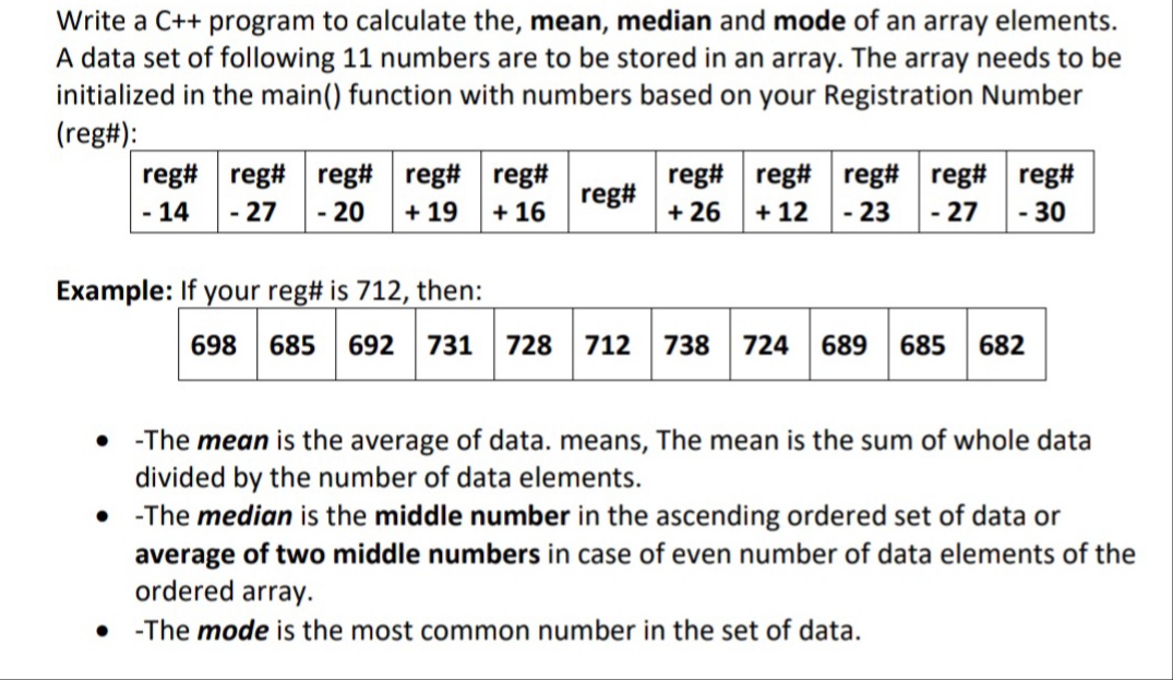 Write a C++ program to calculate the, mean, median and mode of an array elements.
A data set of following 11 numbers are to be stored in an array. The array needs to be
initialized in the main() function with numbers based on your Registration Number
(reg#):
reg# reg#
reg# reg# reg#
- 27
reg# reg# reg# reg# reg#
+ 26
reg#
- 14
- 20
+ 19
+ 16
+ 12
- 23
- 27
- 30
Example: If your reg# is 712, then:
698
685
692
731
728
712
738
724
689
685
682
-The mean is the average of data. means, The mean is the sum of whole data
divided by the number of data elements.
• -The median is the middle number in the ascending ordered set of data or
average of two middle numbers in case of even number of data elements of the
ordered array.
-The mode is the most common number in the set of data.
