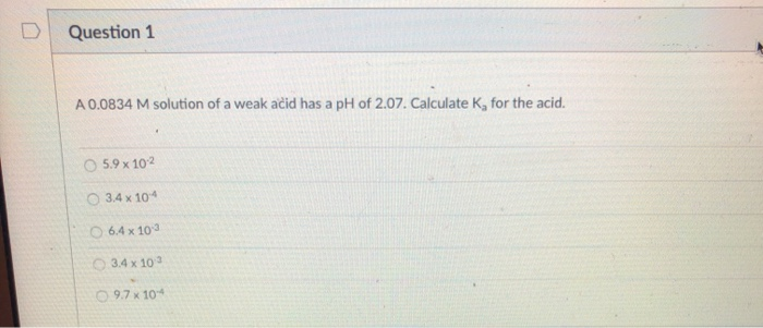 Question 1
A 0.0834 M solution of a weak ačid has a pH of 2.07. Calculate K, for the acid.
O 5.9 x 102
O 3.4 x 104
O 6.4 x 103
O 3.4 x 103
O 9.7 x 10
