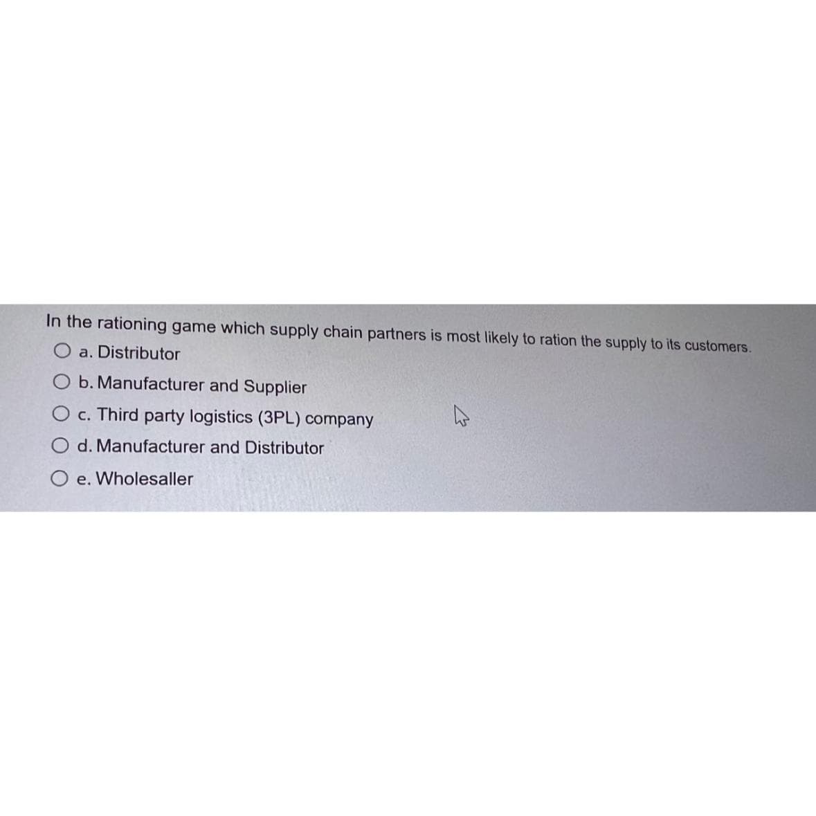 In the rationing game which supply chain partners is most likely to ration the supply to its customers.
a. Distributor
O b. Manufacturer and Supplier
O c. Third party logistics (3PL) company
O d. Manufacturer and Distributor
Oe. Wholesaller
4