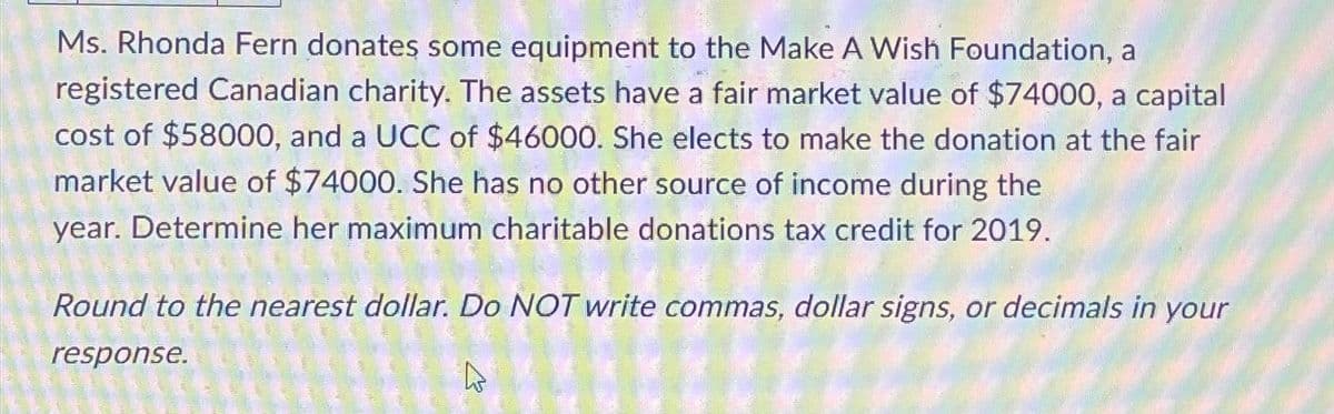 Ms. Rhonda Fern donates some equipment to the Make A Wish Foundation, a
registered Canadian charity. The assets have a fair market value of $74000, a capital
cost of $58000, and a UCC of $46000. She elects to make the donation at the fair
market value of $74000. She has no other source of income during the
year. Determine her maximum charitable donations tax credit for 2019.
Round to the nearest dollar. Do NOT write commas, dollar signs, or decimals in your
response.
A