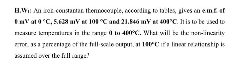 H.W1: An iron-constantan thermocouple, according to tables, gives an e.m.f. of
0 mV at 0 °C, 5.628 mV at 100 °C and 21.846 mV at 400°C. It is to be used to
measure temperatures in the range 0 to 400°C. What will be the non-linearity
error, as a percentage of the full-scale output, at 100°C if a linear relationship is
assumed over the full range?
