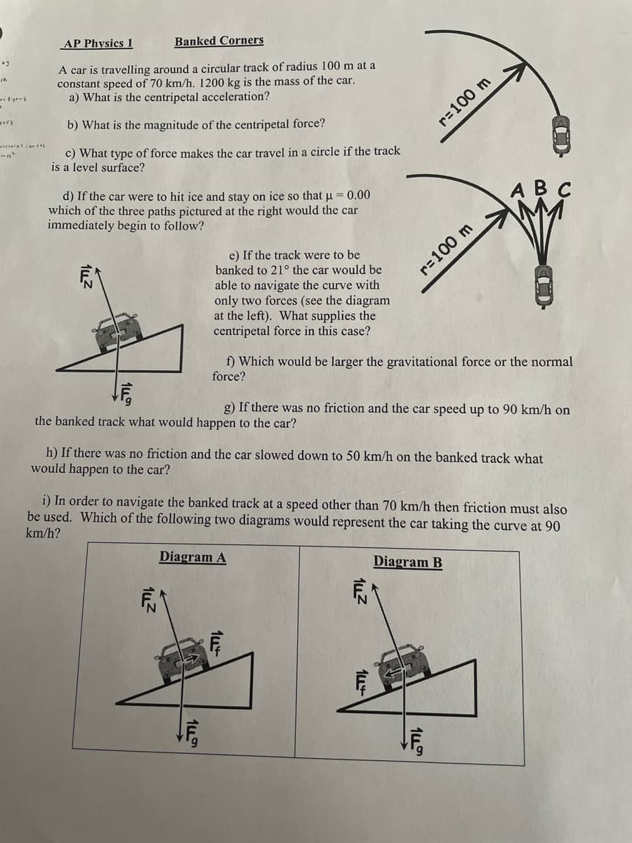 AP Physics 1
Banked Corners
A car is travelling around a circular track of radius 100 m at a
constant speed of 70 km/h. 1200 kg is the mass of the car.
a) What is the centripetal acceleration?
b) What is the magnitude of the centripetal force?
r=100 m
c) What type of force makes the car travel in a circle if the track
is a level surface?
d) If the car were to hit ice and stay on ice so that u = 0.00
which of the three paths pictured at the right would the car
immediately begin to follow?
ABC
e) If the track were to be
banked to 21° the car would be
r=100 m
able to navigate the curve with
only two forces (see the diagram
at the left). What supplies the
centripetal force in this case?
f) Which would be larger the gravitational force or the normal
force?
the banked track what would happen to the car?
g) If there was no friction and the car speed up to 90 km/h on
h) If there was no friction and the car slowed down to 50 km/h on the banked track what
would happen to the car?
i) In order to navigate the banked track at a speed other than 70 km/h then friction must also
be used. Which of the following two diagrams would represent the car taking the curve at 90
km/h?
Diagram A
Diagram B
