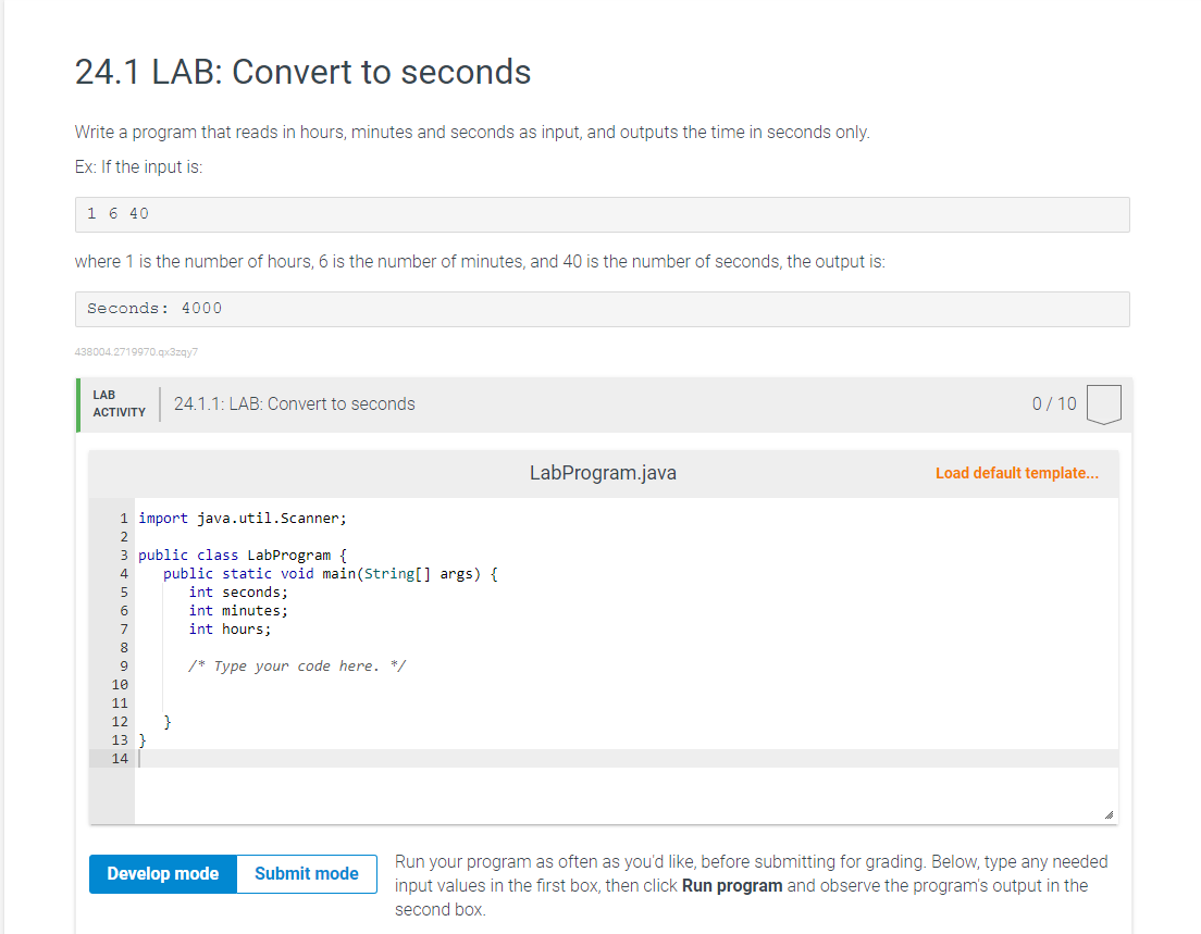 24.1 LAB: Convert to seconds
Write a program that reads in hours, minutes and seconds as input, and outputs the time in seconds only.
Ex: If the input is:
1 6 40
where 1 is the number of hours, 6 is the number of minutes, and 40 is the number of seconds, the output is:
Seconds: 4000
438004.2719970.qx3zqy7
LAB
ACTIVITY
1 import java.util.Scanner;
3 public class LabProgram {
5
6
7
8
9
10
11
12
13 }
14
24.1.1: LAB: Convert to seconds
public static void main(String[] args) {
int seconds;
int minutes;
int hours;
}
/* Type your code here. */
Develop mode
Submit mode
LabProgram.java
0/10
Load default template...
Run your program as often as you'd like, before submitting for grading. Below, type any needed
input values in the first box, then click Run program and observe the program's output in the
second box.