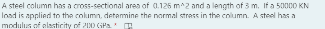 A steel column has a cross-sectional area of 0.126 m^2 and a length of 3 m. If a 50000 KN
load is applied to the column, determine the normal stress in the column. A steel has a
modulus of elasticity of 200 GPa. *
