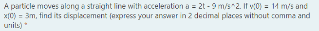 A particle moves along a straight line with acceleration a = 2t - 9 m/s^2. If v(0) = 14 m/s and
x(0) = 3m, find its displacement (express your answer in 2 decimal places without comma and
units) *
%3D
