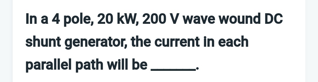 In a 4 pole, 20 kW, 200 V wave wound DC
shunt generator, the current in each
parallel path will be