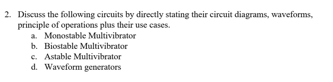 2. Discuss the following circuits by directly stating their circuit diagrams, waveforms,
principle of operations plus their use cases.
a. Monostable Multivibrator
b. Biostable Multivibrator
c. Astable Multivibrator
d. Waveform generators