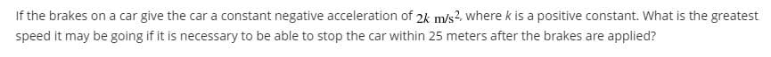 If the brakes on a car give the car a constant negative acceleration of 2k m/s2, where k is a positive constant. What is the greatest
speed it may be going if it is necessary to be able to stop the car within 25 meters after the brakes are applied?
