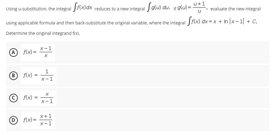 u+1
Using u-substitution, the integral J f(x)dx reduces to a new integral J g(u) du. If g(u) =
, evaluate the new integral
using applicable formula and then back-substitute the original variable, where the integral f(x) dx = x + In |x-1 + C.
Determine the original integrand f(x).
X- 1
A f(x) =
1
B
f(x)
X -
1
f(x) =
X-1
x+1
f(x) =
X- 1
