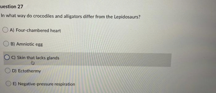 uestion 27
In what way do crocodiles and alligators differ from the Lepidosaurs?
O A) Four-chambered heart
B) Amniotic egg
O C) Skin that lacks glands
D) Ectothermy
O E) Negative-pressure respiration
