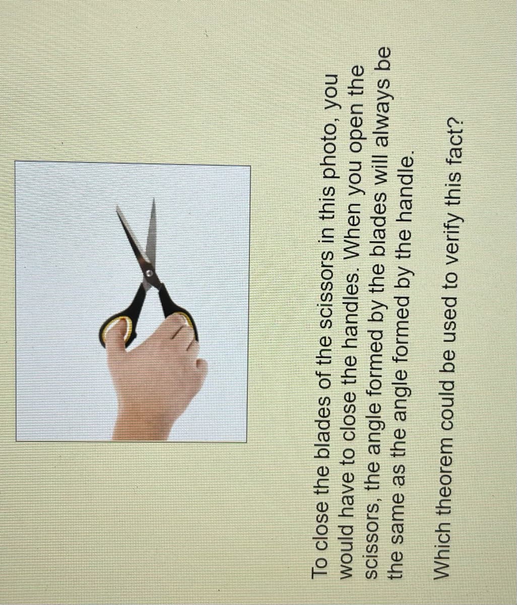 To close the blades of the scissors in this photo, you
would have to close the handles. When you open the
scissors, the angle formed by the blades will always be
the same as the angle formed by the handle.
Which theorem could be used to verify this fact?
