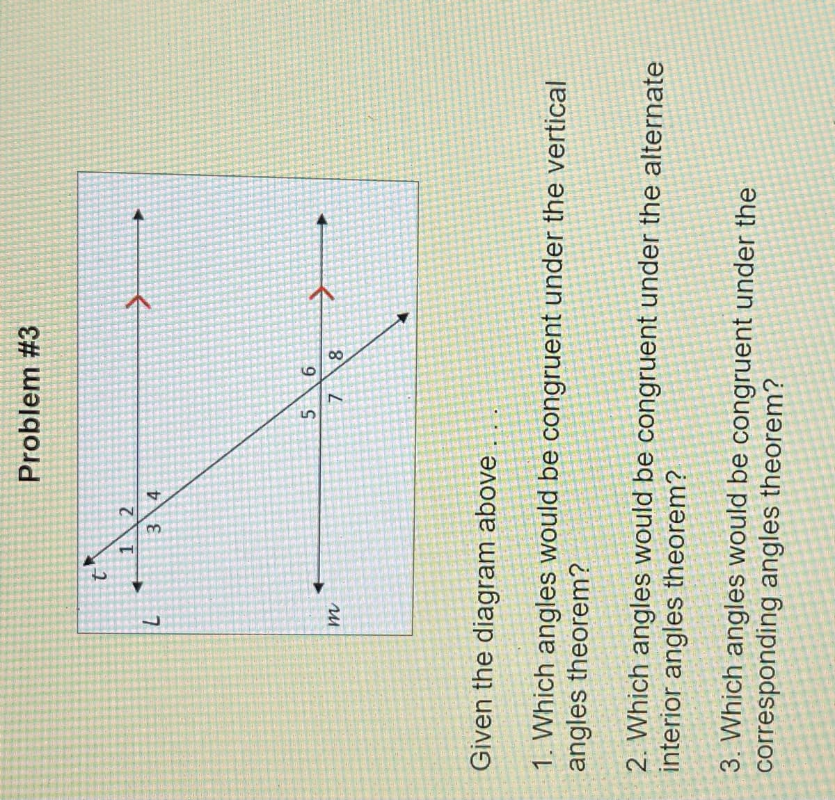 8.
6.
Problem #3
2.
1.
3.
4.
5.
7.
Given the diagram above
1. Which angles would be congruent under the vertical
angles theorem?
2. Which angles would be congruent under the alternate
interior angles theorem?
3. Which angles would be congruent under the
corresponding angles theorem?
