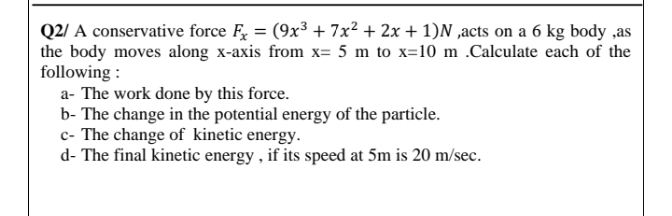 Q2/ A conservative force F, = (9x³ + 7x² + 2x + 1)N ,acts on a 6 kg body ,as
the body moves along x-axis from x= 5 m to x=10 m .Calculate each of the
following :
a- The work done by this force.
b- The change in the potential energy of the particle.
c- The change of kinetic energy.
d- The final kinetic energy , if its speed at 5m is 20 m/sec.
