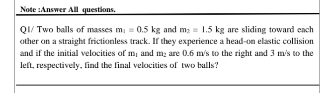 Note :Answer All questions.
Q1/ Two balls of masses mi = 0.5 kg and m2 = 1.5 kg are sliding toward each
other on a straight frictionless track. If they experience a head-on elastic collision
and if the initial velocities of m¡ and m2 are 0.6 m/s to the right and 3 m/s to the
left, respectively, find the final velocities of two balls?
