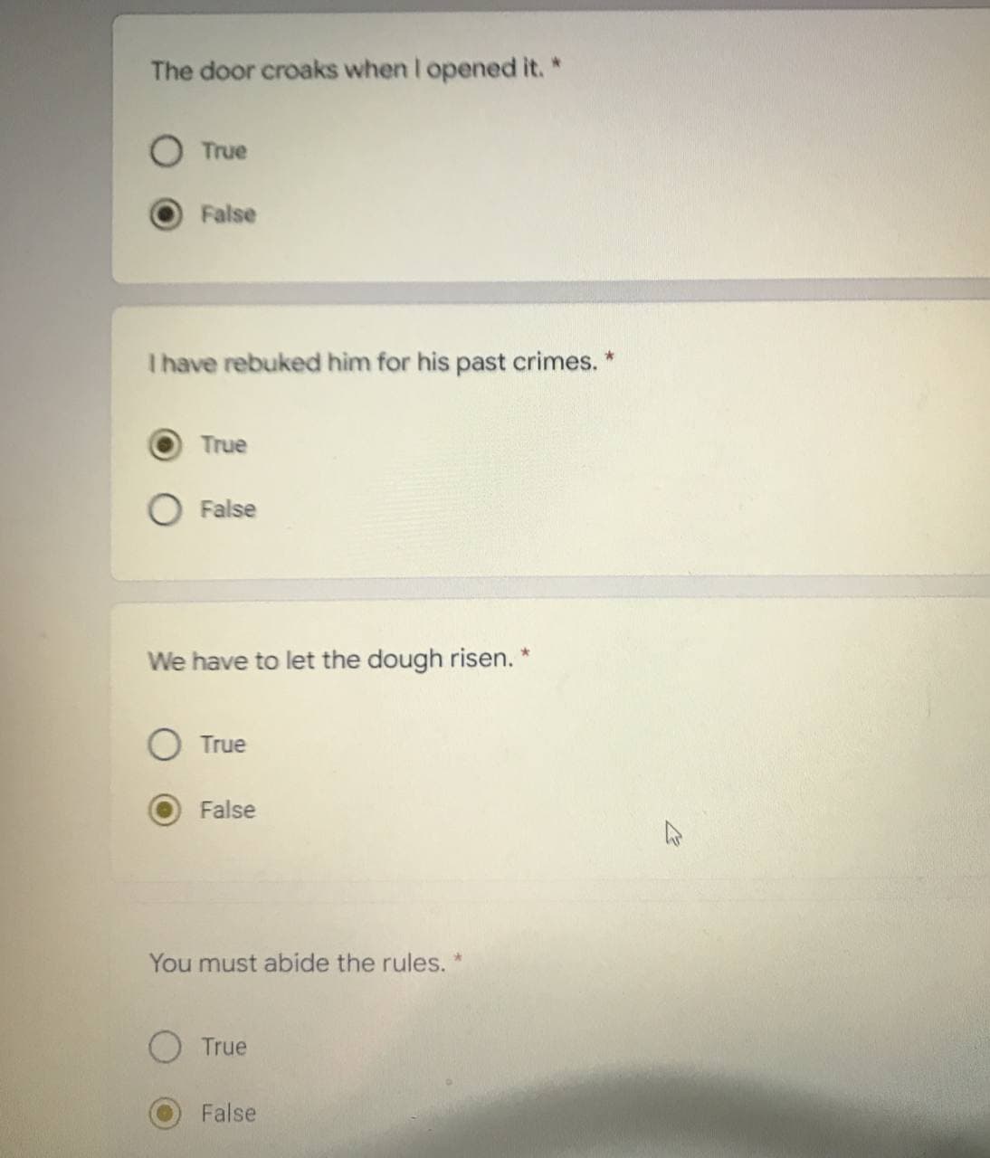 The door croaks when I opened it. *
True
False
I have rebuked him for his past crimes. *
True
False
We have to let the dough risen. *
True
False
You must abide the rules. *
True
False
