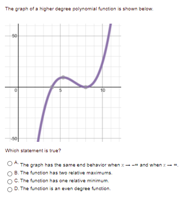 The graph of a higher degree polynomial function is shown below.
50
10
50
Which statement is true?
O A. The graph has the same end behavior when x--- and when x- .
B. The function has two relative maximums.
C. The function has one relative minimum.
D. The function is an even degree function.
