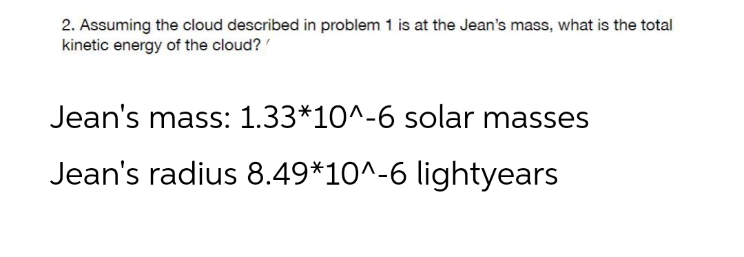 2. Assuming the cloud described in problem 1 is at the Jean's mass, what is the total
kinetic energy of the cloud?
Jean's mass: 1.33*10^-6 solar masses
Jean's radius 8.49*10^-6 lightyears