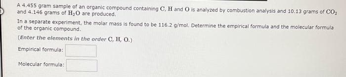 A 4.455 gram sample of an organic compound containing C, H and O is analyzed by combustion analysis and 10.13 grams of CO₂
and 4.146 grams of H₂O are produced.
In a separate experiment, the molar mass is found to be 116.2 g/mol. Determine the empirical formula and the molecular formula
of the organic compound.
(Enter the elements in the order C, H, O.)
Empirical formula:
Molecular formula: