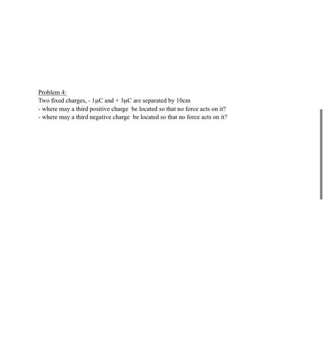 Problem 4:
Two fixed charges, - luC and +3μC are separated by 10cm
- where may a third positive charge be located so that no force acts on it?
- where may a third negative charge be located so that no force acts on it?