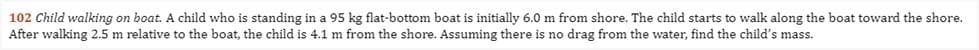 102 Child walking on boat. A child who is standing in a 95 kg flat-bottom boat is initially 6.0 m from shore. The child starts to walk along the boat toward the shore.
After walking 2.5 m relative to the boat, the child is 4.1 m from the shore. Assuming there is no drag from the water, find the child's mass.